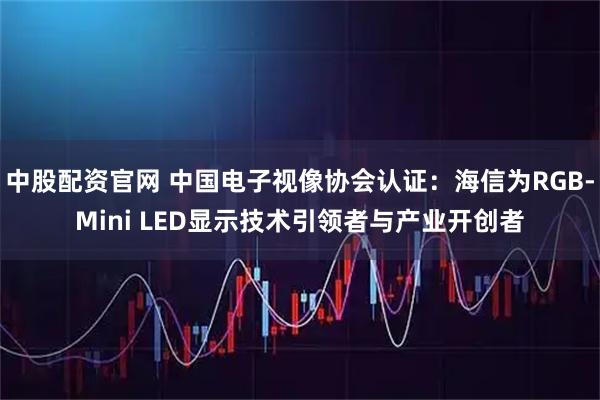 中股配资官网 中国电子视像协会认证：海信为RGB-Mini LED显示技术引领者与产业开创者