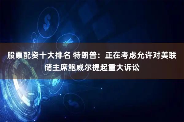 股票配资十大排名 特朗普：正在考虑允许对美联储主席鲍威尔提起重大诉讼