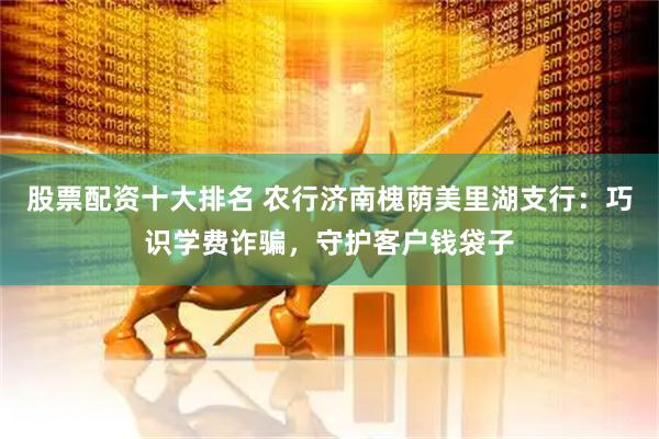 股票配资十大排名 农行济南槐荫美里湖支行：巧识学费诈骗，守护客户钱袋子