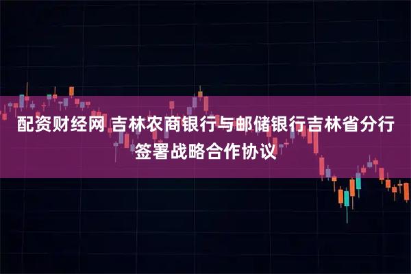 配资财经网 吉林农商银行与邮储银行吉林省分行签署战略合作协议