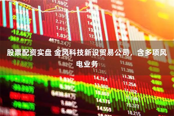 股票配资实盘 金风科技新设贸易公司，含多项风电业务