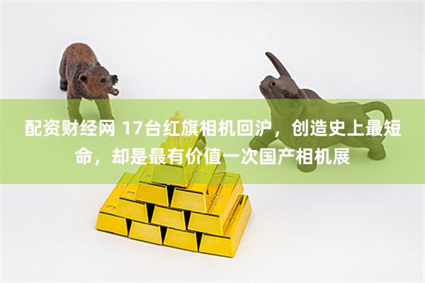 配资财经网 17台红旗相机回沪，创造史上最短命，却是最有价值一次国产相机展