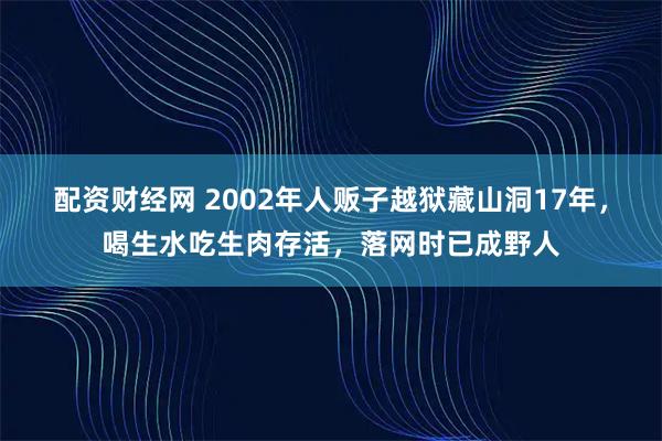 配资财经网 2002年人贩子越狱藏山洞17年，喝生水吃生肉存活，落网时已成野人