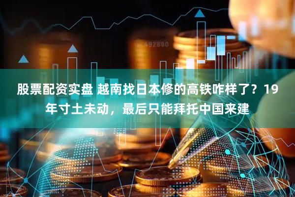 股票配资实盘 越南找日本修的高铁咋样了？19年寸土未动，最后只能拜托中国来建