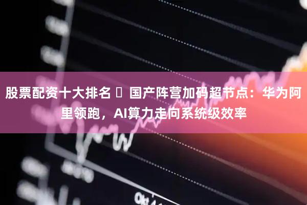股票配资十大排名 ​国产阵营加码超节点：华为阿里领跑，AI算力走向系统级效率