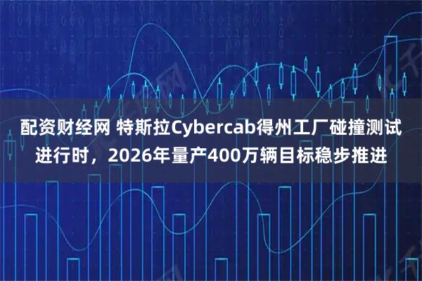 配资财经网 特斯拉Cybercab得州工厂碰撞测试进行时，2026年量产400万辆目标稳步推进