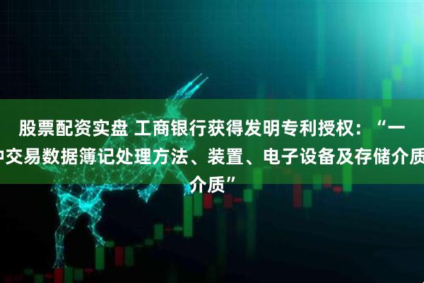股票配资实盘 工商银行获得发明专利授权：“一种交易数据簿记处理方法、装置、电子设备及存储介质”